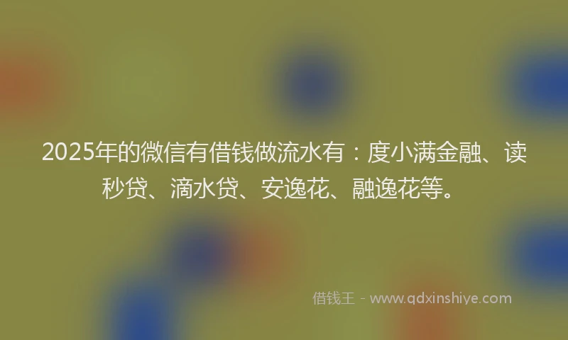 2025年的微信有借钱做流水有：度小满金融、读秒贷、滴水贷、安逸花、融逸花等。