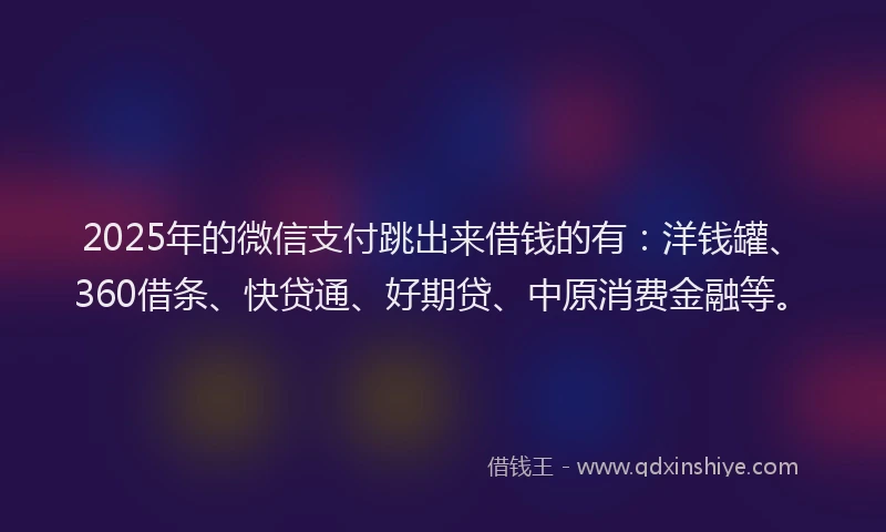 2025年的微信支付跳出来借钱的有：洋钱罐、360借条、快贷通、好期贷、中原消费金融等。