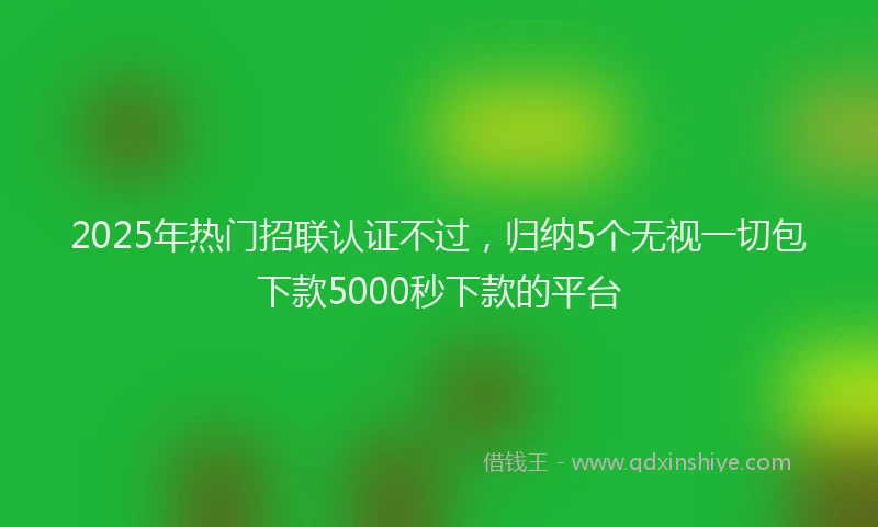 2025年热门招联认证不过，归纳5个无视一切包下款5000秒下款的平台