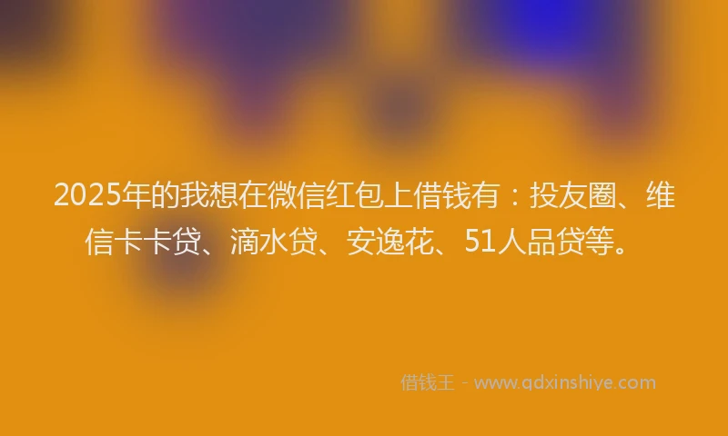 2025年的我想在微信红包上借钱有：投友圈、维信卡卡贷、滴水贷、安逸花、51人品贷等。