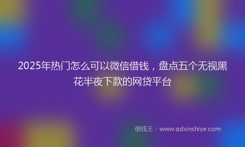 2025年热门怎么可以微信借钱，盘点五个无视黑花半夜下款的网贷平台