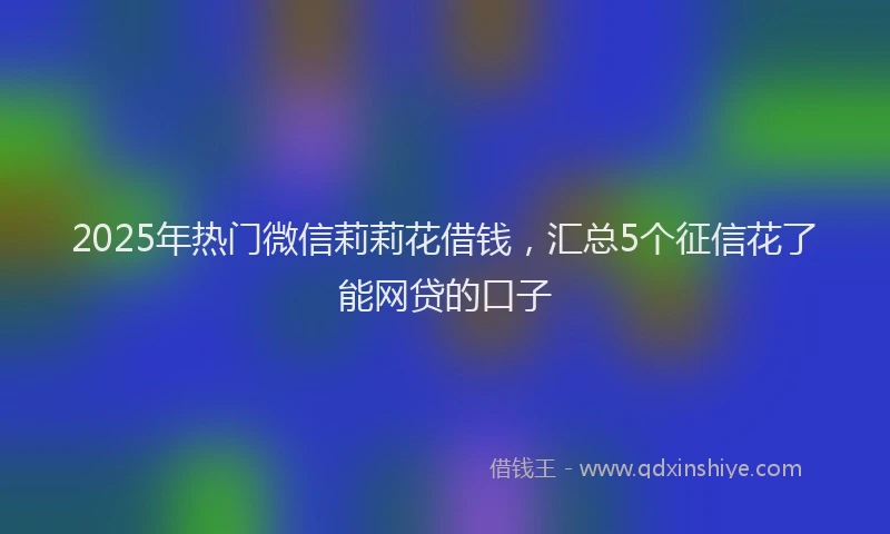 2025年热门微信莉莉花借钱，汇总5个征信花了能网贷的口子