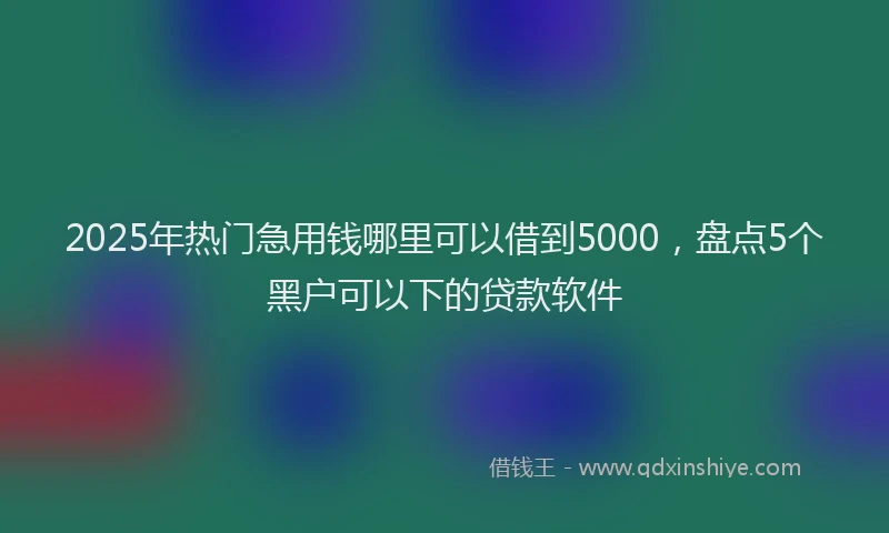 2025年热门急用钱哪里可以借到5000，盘点5个黑户可以下的贷款软件