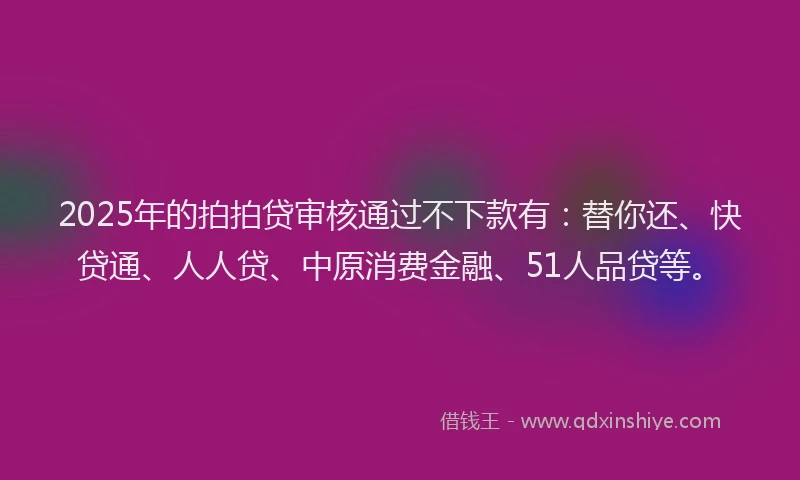 2025年的拍拍贷审核通过不下款有：替你还、快贷通、人人贷、中原消费金融、51人品贷等。