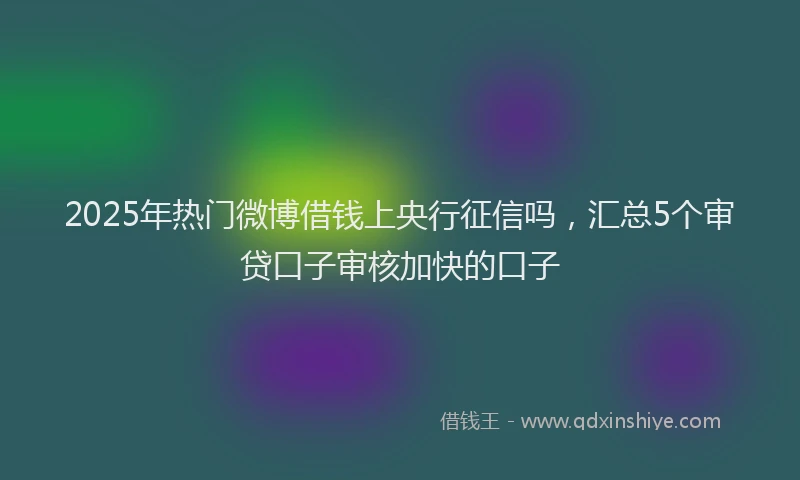 2025年热门微博借钱上央行征信吗，汇总5个审贷口子审核加快的口子