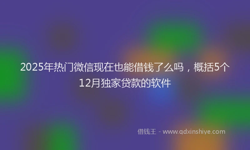 2025年热门微信现在也能借钱了么吗，概括5个12月独家贷款的软件