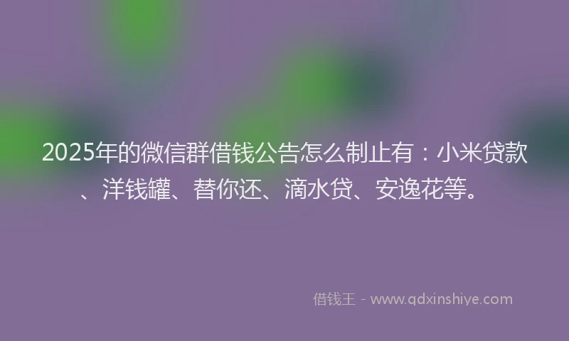 2025年的微信群借钱公告怎么制止有：小米贷款、洋钱罐、替你还、滴水贷、安逸花等。
