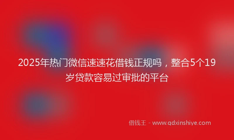 2025年热门微信速速花借钱正规吗，整合5个19岁贷款容易过审批的平台