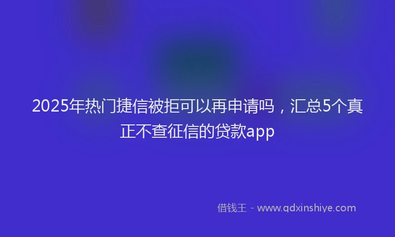 2025年热门捷信被拒可以再申请吗，汇总5个真正不查征信的贷款app