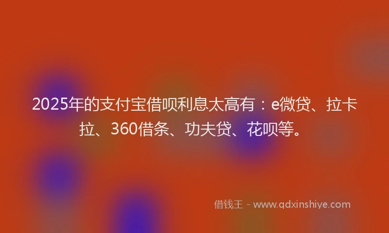 2025年的支付宝借呗利息太高有:e微贷、拉卡拉、360借条、功夫贷、花呗等。