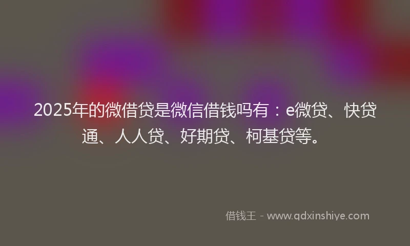 2025年的微借贷是微信借钱吗有：e微贷、快贷通、人人贷、好期贷、柯基贷等。