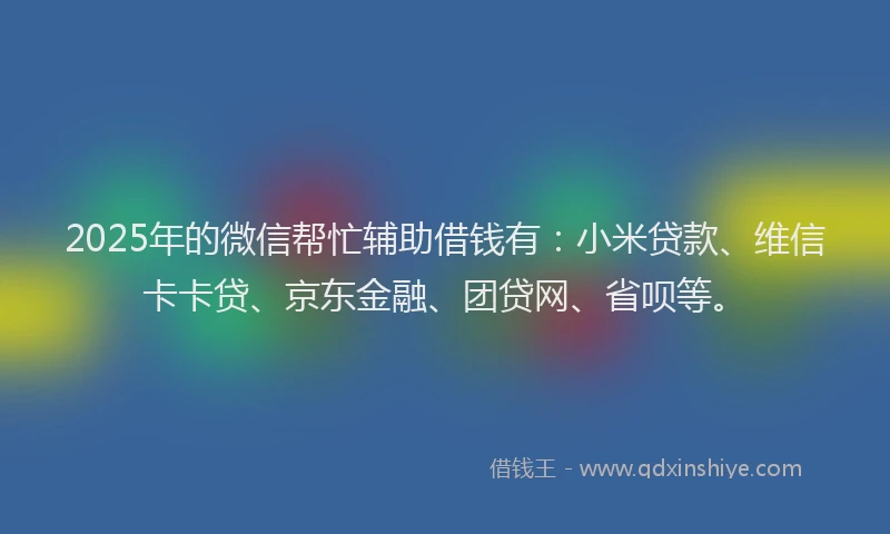 2025年的微信帮忙辅助借钱有：小米贷款、维信卡卡贷、京东金融、团贷网、省呗等。