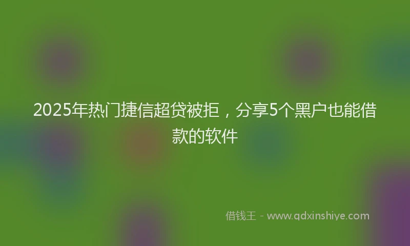 2025年热门捷信超贷被拒，分享5个黑户也能借款的软件