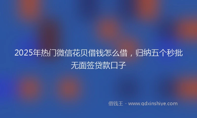 2025年热门微信花贝借钱怎么借，归纳五个秒批无面签贷款口子