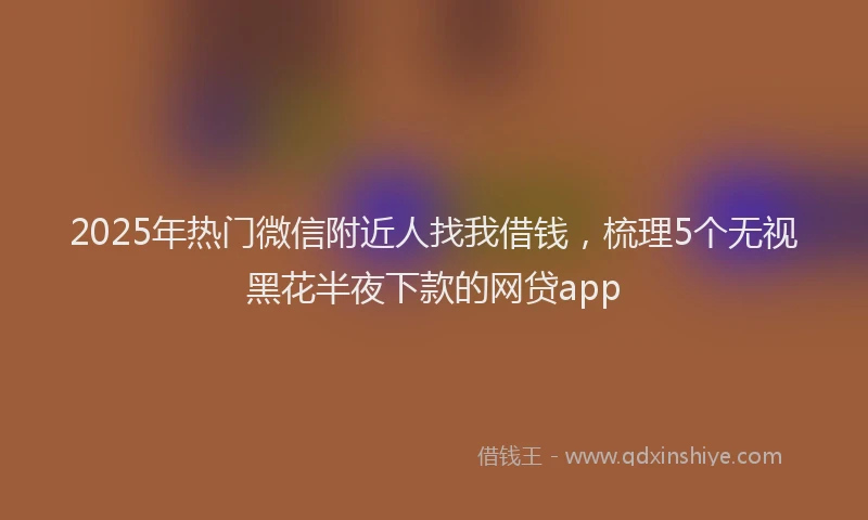 2025年热门微信附近人找我借钱，梳理5个无视黑花半夜下款的网贷app