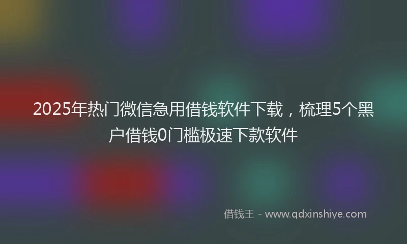 2025年热门微信急用借钱软件下载，梳理5个黑户借钱0门槛极速下款软件