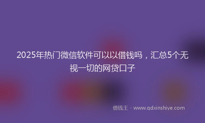 2025年热门微信软件可以以借钱吗，汇总5个无视一切的网贷口子