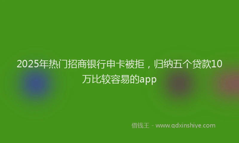 2025年热门招商银行申卡被拒，归纳五个贷款10万比较容易的app