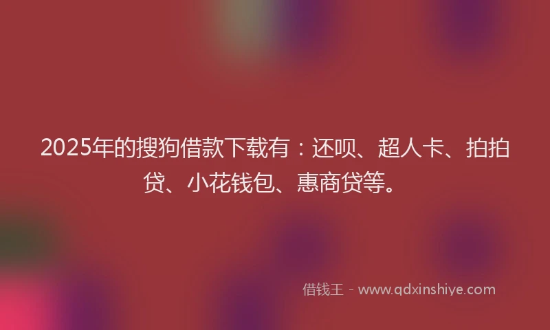 2025年的搜狗借款下载有：还呗、超人卡、拍拍贷、小花钱包、惠商贷等。