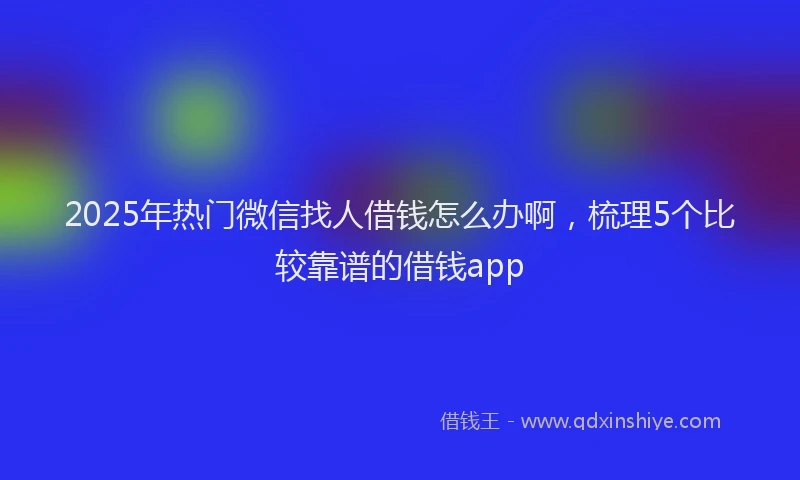 2025年热门微信找人借钱怎么办啊，梳理5个比较靠谱的借钱app