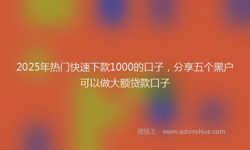 2025年热门快速下款1000的口子，分享五个黑户可以做大额贷款口子