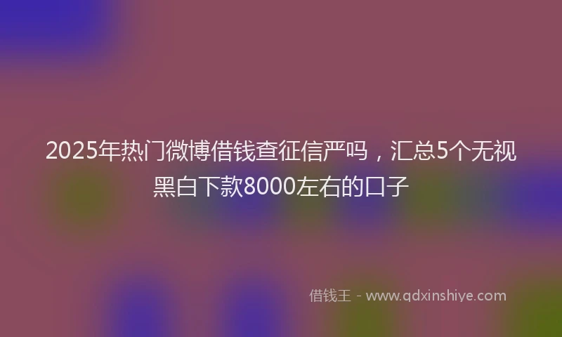 2025年热门微博借钱查征信严吗，汇总5个无视黑白下款8000左右的口子
