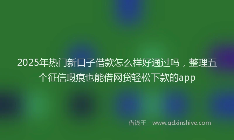 2025年热门新口子借款怎么样好通过吗，整理五个征信瑕疵也能借网贷轻松下款的app