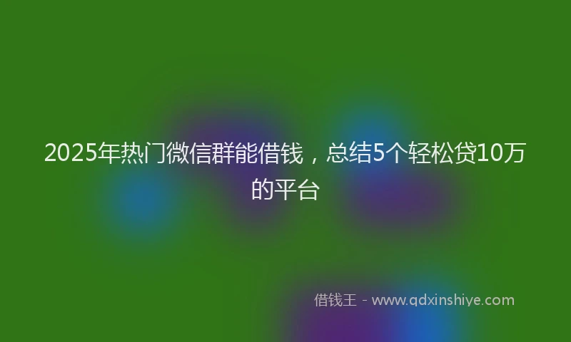 2025年热门微信群能借钱，总结5个轻松贷10万的平台