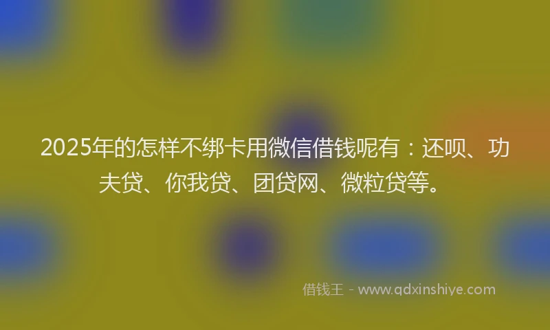2025年的怎样不绑卡用微信借钱呢有：还呗、功夫贷、你我贷、团贷网、微粒贷等。