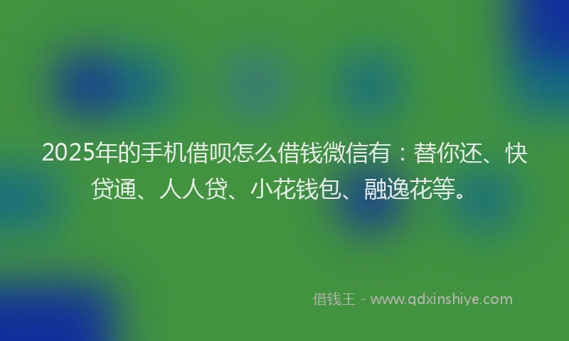 2025年的手机借呗怎么借钱微信有：替你还、快贷通、人人贷、小花钱包、融逸花等。