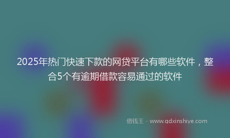 2025年热门快速下款的网贷平台有哪些软件，整合5个有逾期借款容易通过的软件