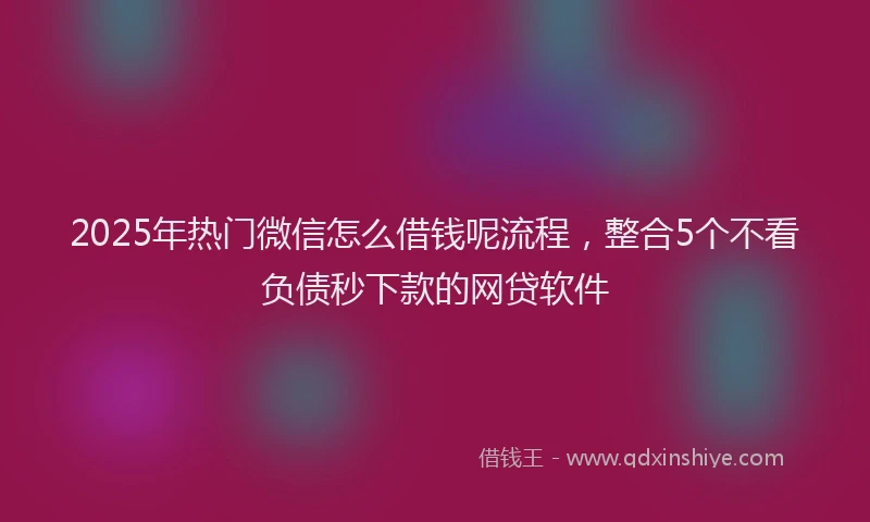 2025年热门微信怎么借钱呢流程，整合5个不看负债秒下款的网贷软件