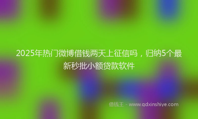 2025年热门微博借钱两天上征信吗，归纳5个最新秒批小额贷款软件