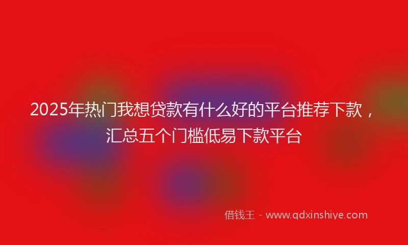 2025年热门我想贷款有什么好的平台推荐下款，汇总五个门槛低易下款平台