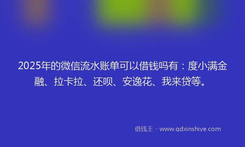 2025年的微信流水账单可以借钱吗有：度小满金融、拉卡拉、还呗、安逸花、我来贷等。