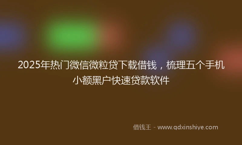 2025年热门微信微粒贷下载借钱，梳理五个手机小额黑户快速贷款软件