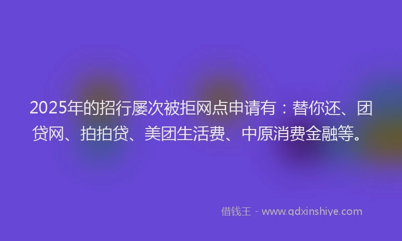 2025年的招行屡次被拒网点申请有：替你还、团贷网、拍拍贷、美团生活费、中原消费金融等。