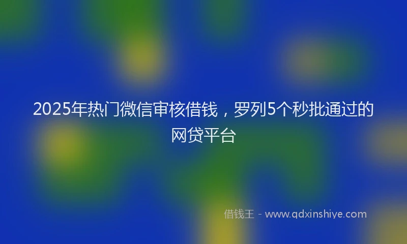 2025年热门微信审核借钱，罗列5个秒批通过的网贷平台
