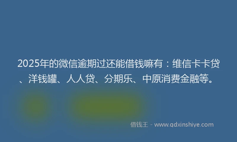 2025年的微信逾期过还能借钱嘛有：维信卡卡贷、洋钱罐、人人贷、分期乐、中原消费金融等。