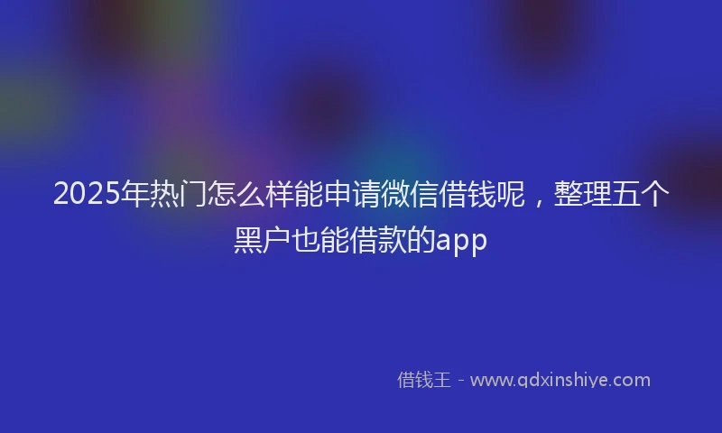 2025年热门怎么样能申请微信借钱呢，整理五个黑户也能借款的app