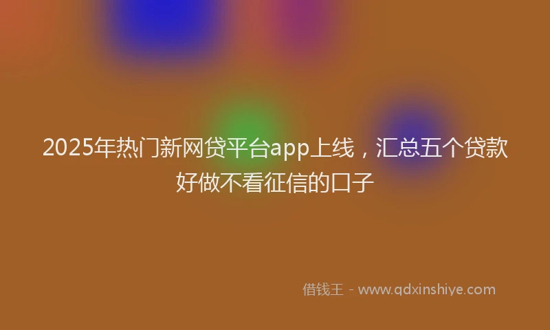 2025年热门新网贷平台app上线，汇总五个贷款好做不看征信的口子