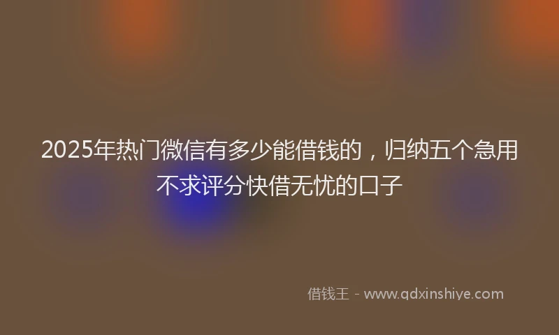 2025年热门微信有多少能借钱的，归纳五个急用不求评分快借无忧的口子