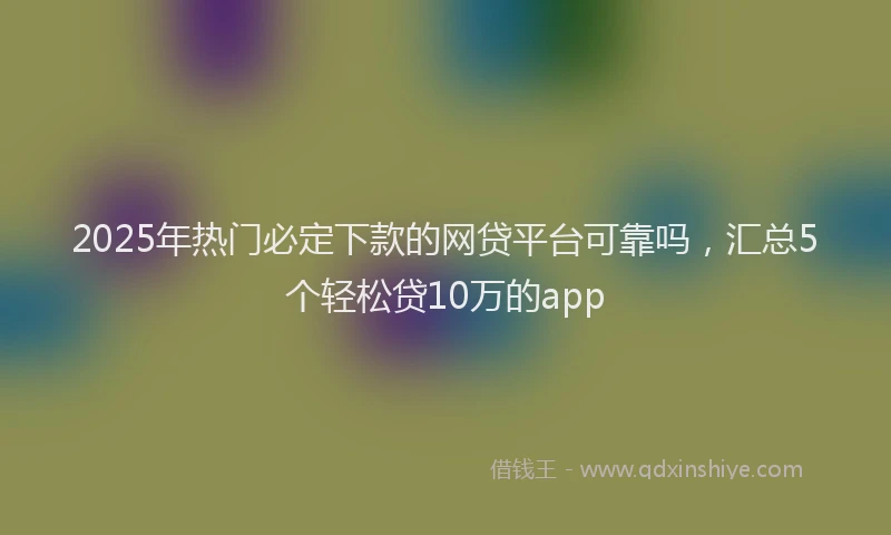 2025年热门必定下款的网贷平台可靠吗，汇总5个轻松贷10万的app