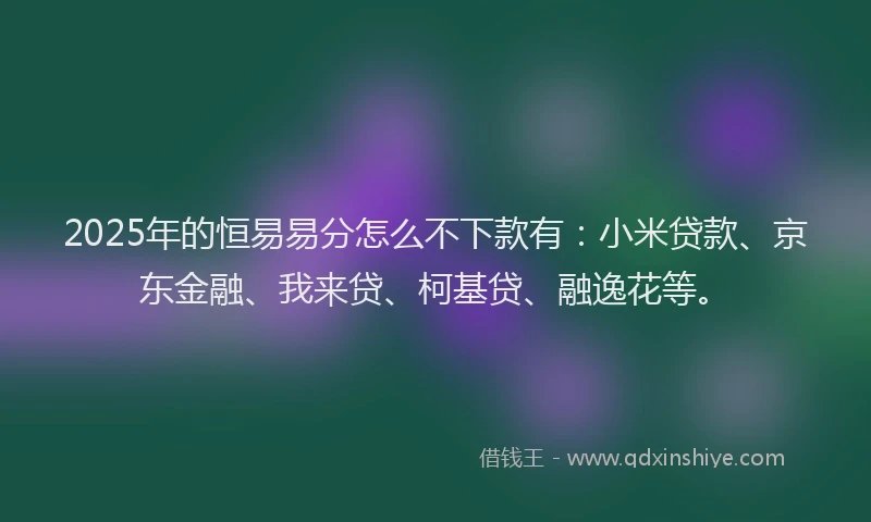2025年的恒易易分怎么不下款有：小米贷款、京东金融、我来贷、柯基贷、融逸花等。