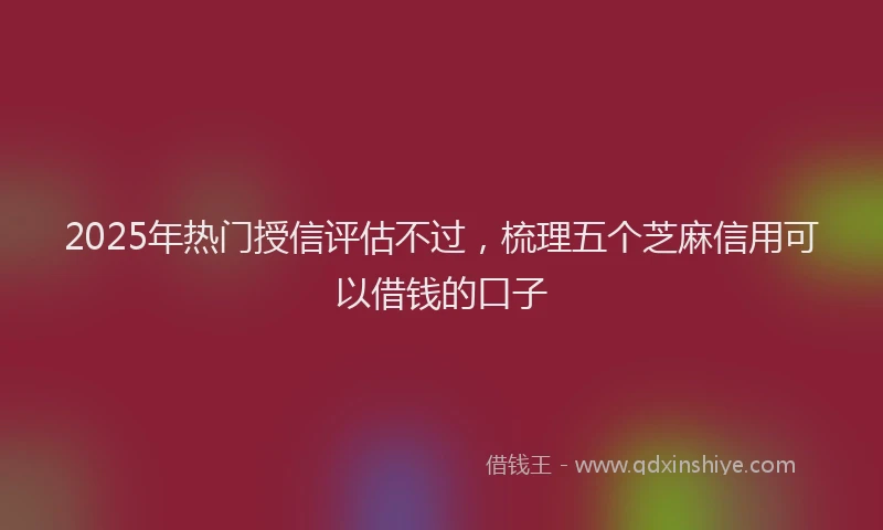 2025年热门授信评估不过，梳理五个芝麻信用可以借钱的口子
