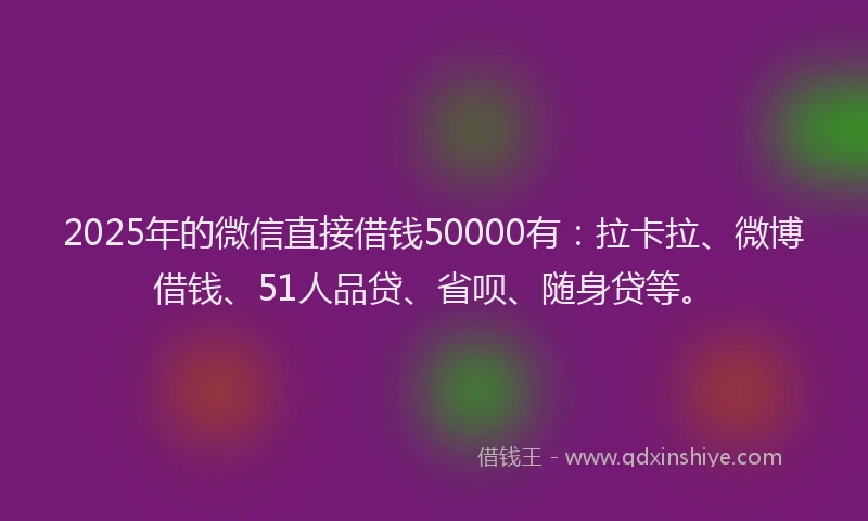 2025年的微信直接借钱50000有：拉卡拉、微博借钱、51人品贷、省呗、随身贷等。
