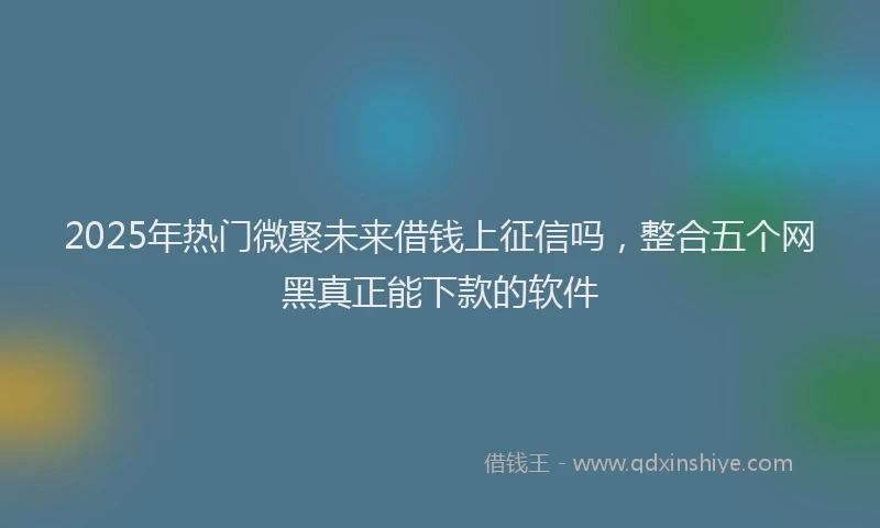 2025年热门微聚未来借钱上征信吗，整合五个网黑真正能下款的软件