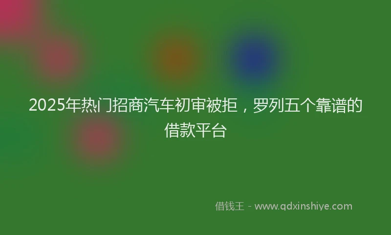 2025年热门招商汽车初审被拒，罗列五个靠谱的借款平台