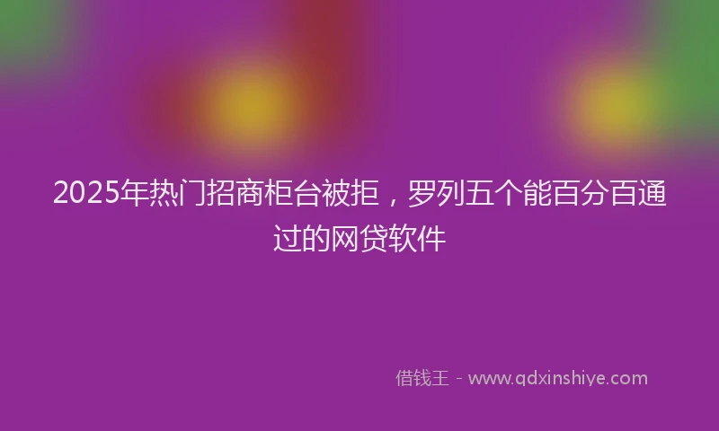 2025年热门招商柜台被拒，罗列五个能百分百通过的网贷软件