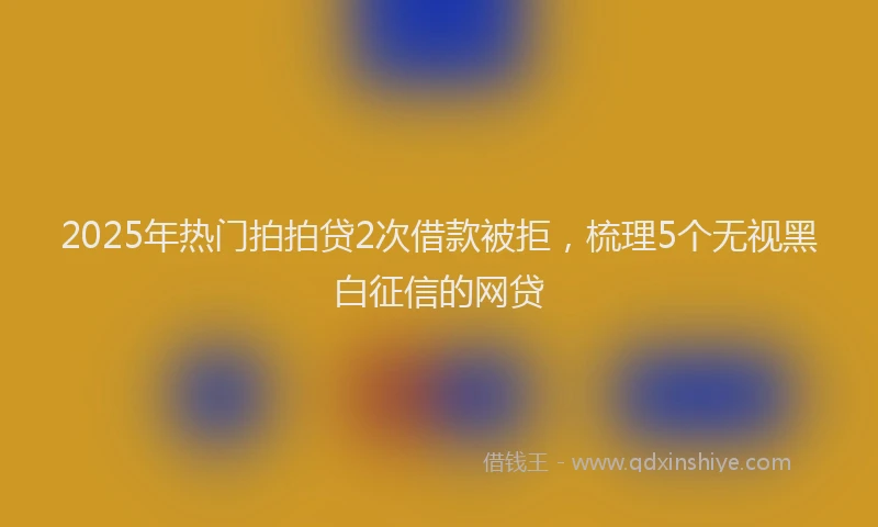 2025年热门拍拍贷2次借款被拒，梳理5个无视黑白征信的网贷